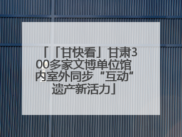 「甘快看」甘肃300多家文博单位馆内室外同步“互动”遗产新活力