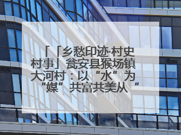 「乡愁印迹·村史村事」瓮安县猴场镇大河村：以“水”为“媒”共富共美从“河”而来