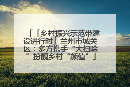 「乡村振兴示范带建设进行时」兰州市城关区：多方携手“大扫除”扮靓乡村“颜值”