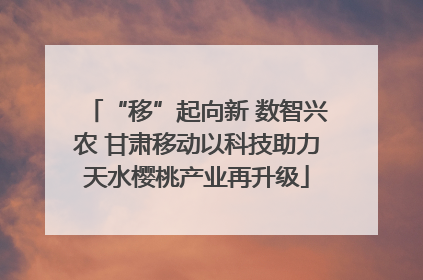 “移”起向新 数智兴农 甘肃移动以科技助力天水樱桃产业再升级