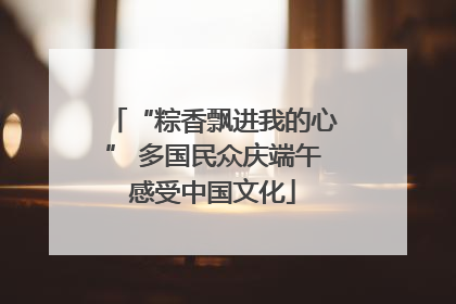 “粽香飘进我的心” 多国民众庆端午感受中国文化
