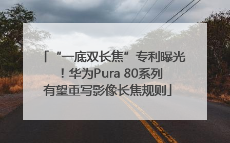 “一底双长焦”专利曝光！华为Pura 80系列有望重写影像长焦规则