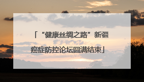 “健康丝绸之路”新疆癌症防控论坛圆满结束