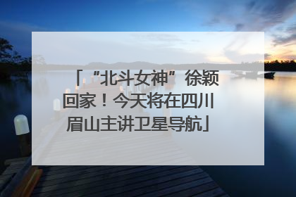 “北斗女神”徐颖回家！今天将在四川眉山主讲卫星导航