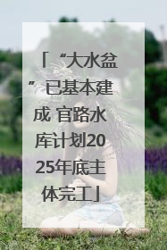 “大水盆”已基本建成 官路水库计划2025年底主体完工