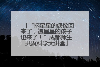 “摘星星的偶像回来了，追星星的孩子也来了！”成都师生共聚科学大讲堂