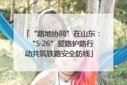 “路地协同”在山东：“5·26”爱路护路行动共筑铁路安全防线
