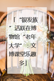 “银发族”活跃在博物馆“老年大学”：文博课堂乐趣多