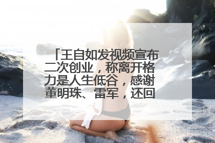 王自如发视频宣布二次创业，称离开格力是人生低谷，感谢董明珠、雷军，还回应了“工资条”：清楚自己要什么……
