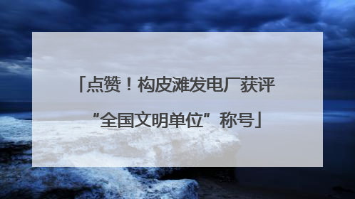 点赞！构皮滩发电厂获评“全国文明单位”称号