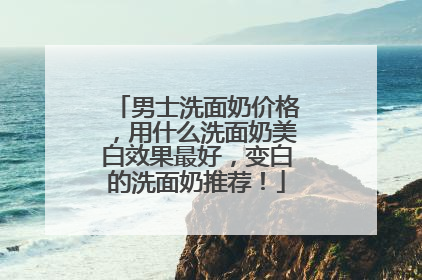 男士洗面奶价格，用什么洗面奶美白效果最好，变白的洗面奶推荐！