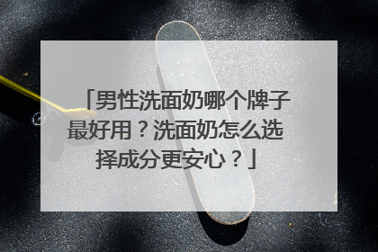 男性洗面奶哪个牌子最好用？洗面奶怎么选择成分更安心？