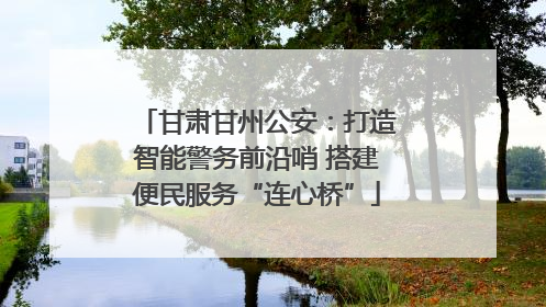 甘肃甘州公安：打造智能警务前沿哨 搭建便民服务“连心桥”