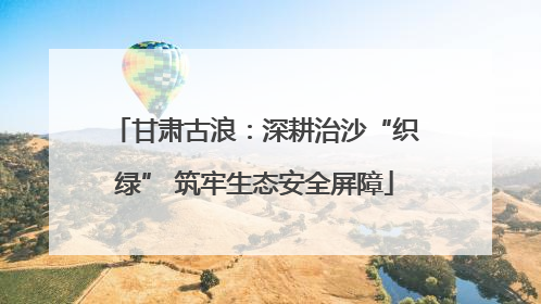 甘肃古浪：深耕治沙“织绿” 筑牢生态安全屏障