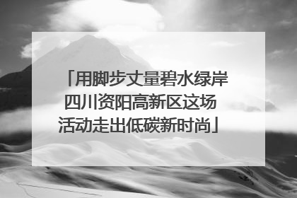 用脚步丈量碧水绿岸 四川资阳高新区这场活动走出低碳新时尚
