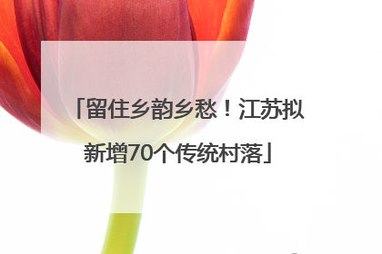 留住乡韵乡愁！江苏拟新增70个传统村落