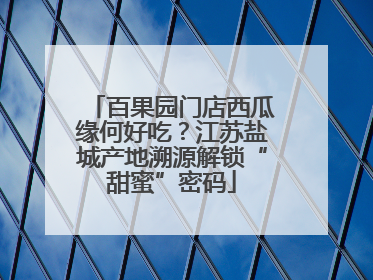 百果园门店西瓜缘何好吃？江苏盐城产地溯源解锁“甜蜜”密码