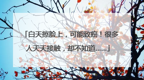 白天擦脸上，可能致癌！很多人天天接触，却不知道……