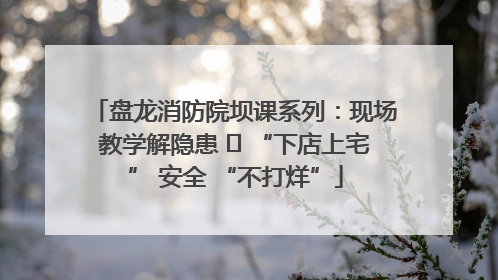 盘龙消防院坝课系列：现场教学解隐患   “下店上宅” 安全 “不打烊”