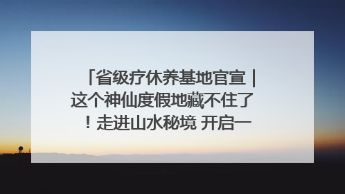 省级疗休养基地官宣｜这个神仙度假地藏不住了！走进山水秘境 开启一场野奢度假之旅！