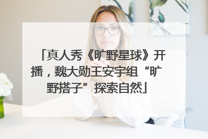 真人秀《旷野星球》开播，魏大勋王安宇组“旷野搭子”探索自然
