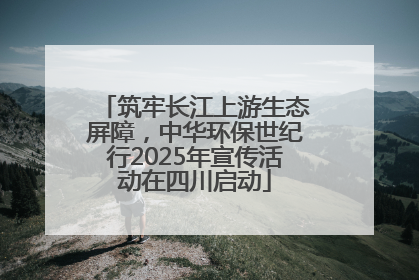 筑牢长江上游生态屏障，中华环保世纪行2025年宣传活动在四川启动