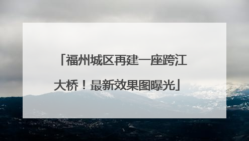 福州城区再建一座跨江大桥！最新效果图曝光