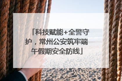 科技赋能+全警守护，常州公安筑牢端午假期安全防线