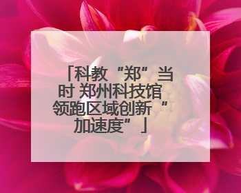 科教“郑”当时 郑州科技馆领跑区域创新“加速度”