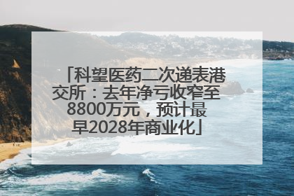 科望医药二次递表港交所：去年净亏收窄至8800万元，预计最早2028年商业化