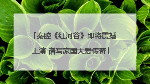 秦腔《红河谷》即将震撼上演 谱写家国大爱传奇