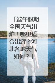 端午假期全国天气出炉！哪里适合出游？河北各地天气如何？