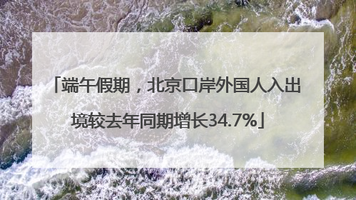 端午假期，北京口岸外国人入出境较去年同期增长34.7%