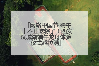 网络中国节·端午丨不止吃粽子！西安汉城湖端午龙舟体验仪式感拉满