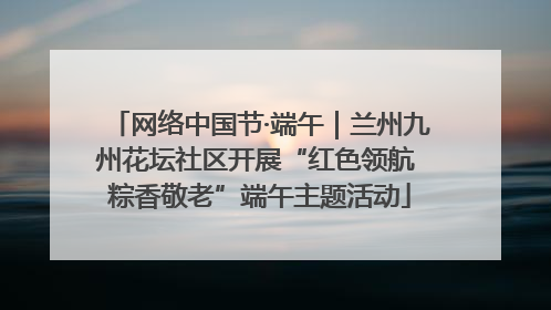 网络中国节·端午｜兰州九州花坛社区开展“红色领航 粽香敬老”端午主题活动