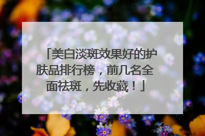 美白淡斑效果好的护肤品排行榜，前几名全面祛斑，先收藏！
