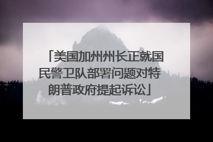 美国加州州长正就国民警卫队部署问题对特朗普政府提起诉讼