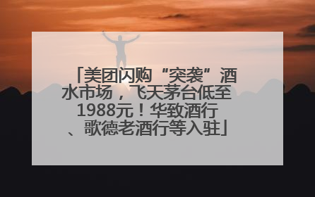 美团闪购“突袭”酒水市场，飞天茅台低至1988元！华致酒行、歌德老酒行等入驻