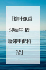 粽叶飘香迎端午 情暖邻里促和谐