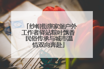 纱帽街廖家堡户外工作者驿站粽叶飘香 民俗传承与城市温情双向奔赴