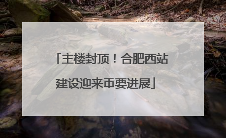 主楼封顶！合肥西站建设迎来重要进展