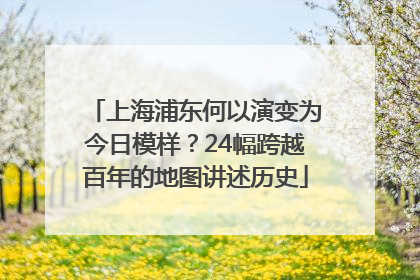 上海浦东何以演变为今日模样？24幅跨越百年的地图讲述历史