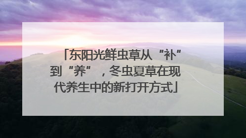 东阳光鲜虫草从“补”到“养”，冬虫夏草在现代养生中的新打开方式