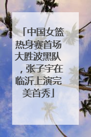 中国女篮热身赛首场大胜波黑队，张子宇在临沂上演完美首秀