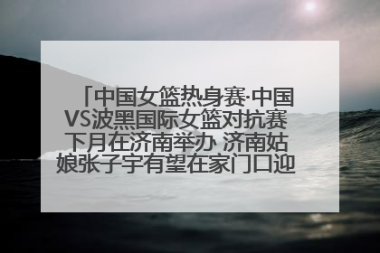 中国女篮热身赛·中国VS波黑国际女篮对抗赛下月在济南举办 济南姑娘张子宇有望在家门口迎来国家队首秀