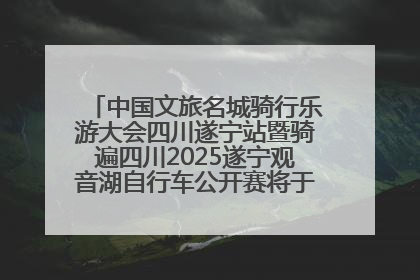 中国文旅名城骑行乐游大会四川遂宁站暨骑遍四川2025遂宁观音湖自行车公开赛将于6月22日开赛