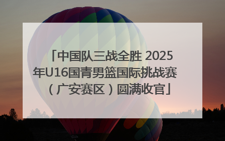 中国队三战全胜 2025年U16国青男篮国际挑战赛（广安赛区）圆满收官