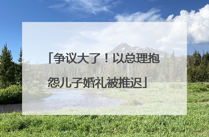 争议大了！以总理抱怨儿子婚礼被推迟