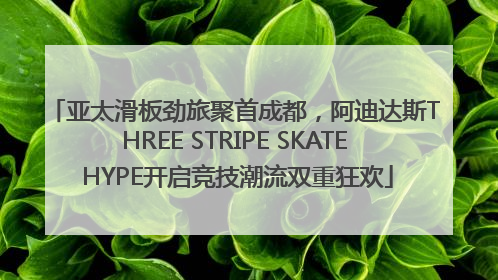 亚太滑板劲旅聚首成都，阿迪达斯THREE STRIPE SKATE HYPE开启竞技潮流双重狂欢