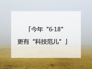 今年“6·18”更有“科技范儿”